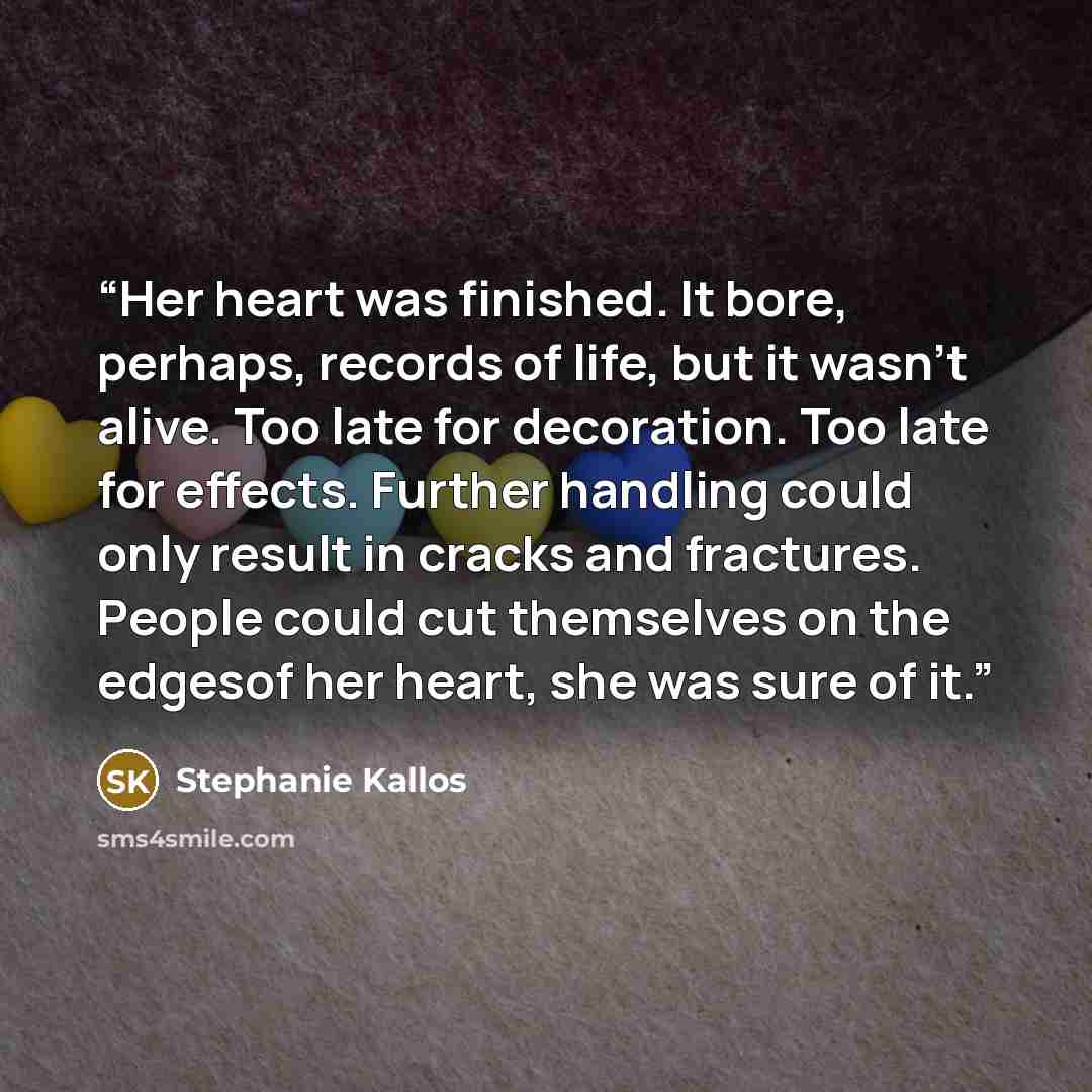 “Her heart was finished. It bore, perhaps, records of life, but it wasn't alive. Too late for decoration. Too late for effects. Further handling could only result in cracks and fractures. People could cut themselves on the edgesof her heart, she was sure of it.” quote by Stephanie Kallos