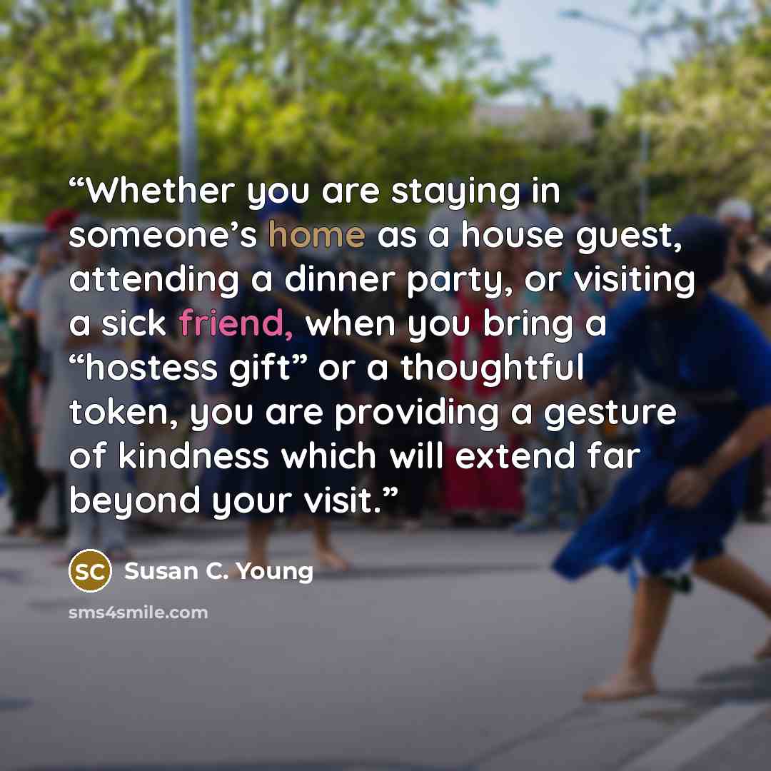 “Whether you are staying in someone’s home as a house guest, attending a dinner party, or visiting a sick friend, when you bring a “hostess gift” or a thoughtful token, you are providing a gesture of kindness which will extend far beyond your visit.” quote by Susan C. Young
