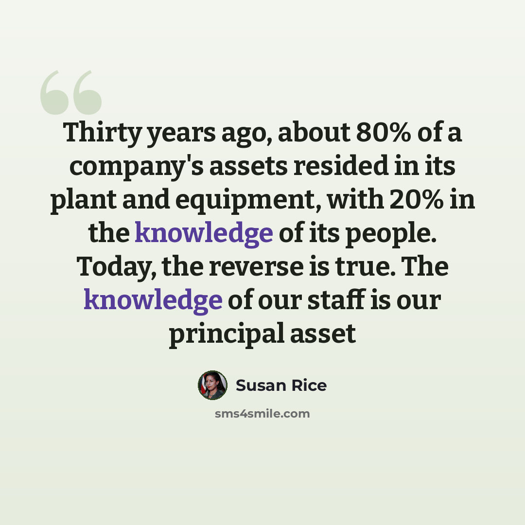 “Thirty years ago, about 80% of a company's assets resided in its plant and equipment, with 20% in the knowledge of its people. Today, the reverse is true. The knowledge of our staff is our principal asset” quote by Susan Rice