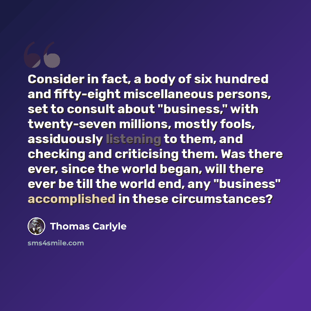 “Consider in fact, a body of six hundred and fifty-eight miscellaneous persons, set to consult about "business," with twenty-seven millions, mostly fools, assiduously listening to them, and checking and criticising them. Was there ever, since the world began, will there ever be till the world end…” quote by Thomas Carlyle