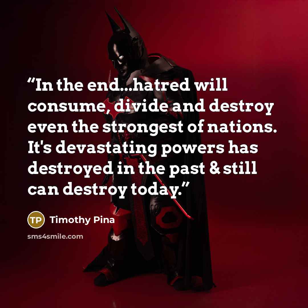 “In the end...hatred will consume, divide and destroy even the strongest of nations. It's devastating powers has destroyed in the past & still can destroy today.” quote by Timothy Pina