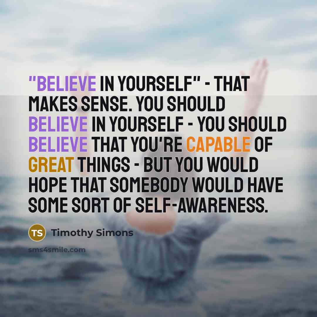 “"Believe in yourself" - that makes sense. You should believe in yourself - you should believe that you're capable of great things - but you would hope that somebody would have some sort of self-awareness.” quote by Timothy Simons
