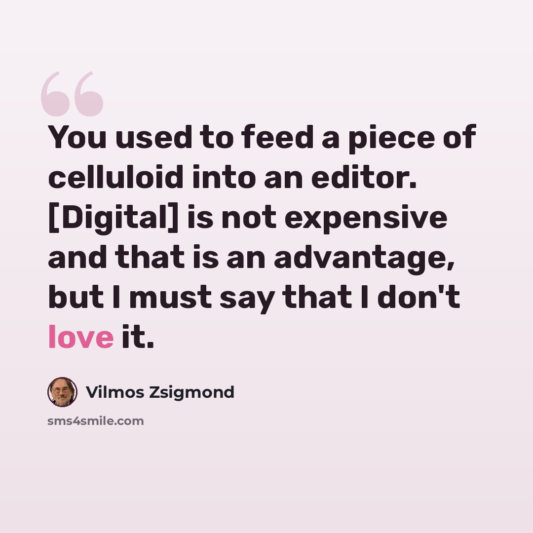 “You used to feed a piece of celluloid into an editor. [Digital] is not expensive and that is an advantage, but I must say that I don't love it.” quote by Vilmos Zsigmond