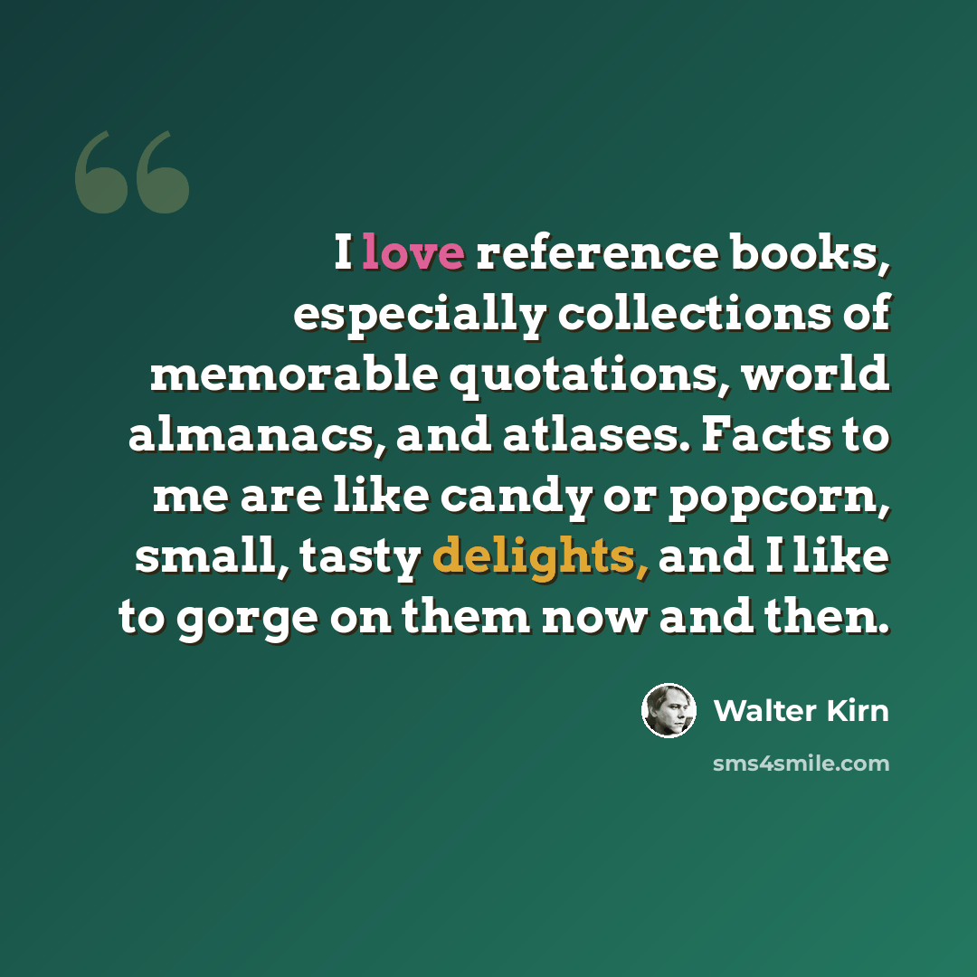 “I love reference books, especially collections of memorable quotations, world almanacs, and atlases. Facts to me are like candy or popcorn, small, tasty delights, and I like to gorge on them now and then.” quote by Walter Kirn