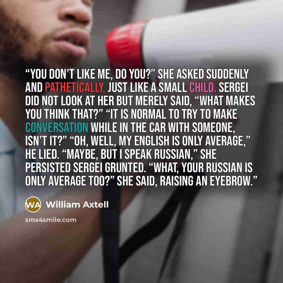 “You don’t like me, do you?” she asked suddenly and pathetically, just like a small child. Sergei did not look at her but merely said, “What makes you think that?” “It is normal to try to make conversation while in the car with someone, isn’t it?” “Oh, well, my English is only average,” he lied…” quote by William Axtell