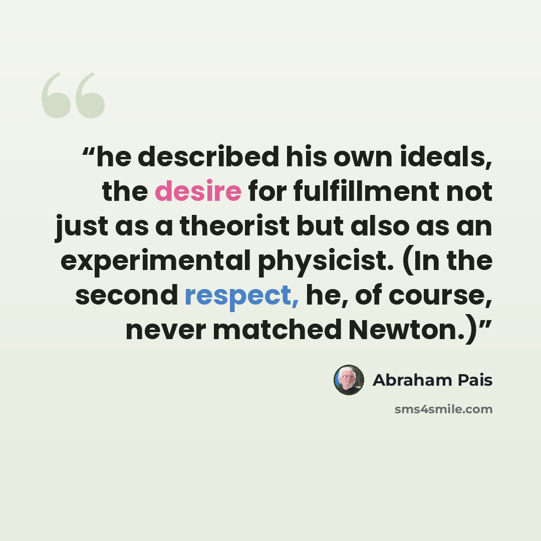 “he described his own ideals, the desire for fulfillment not just as a theorist but also as an experimental physicist. (In the second respect, he, of course, never matched Newton.)” quote by Abraham Pais