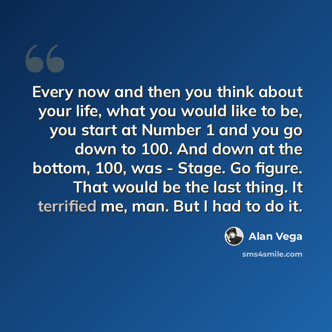 “Every now and then you think about your life, what you would like to be, you start at Number 1 and you go down to 100. And down at the bottom, 100, was - Stage. Go figure. That would be the last thing. It terrified me, man. But I had to do it.” quote by Alan Vega