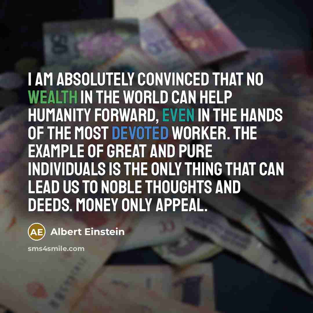 “I am absolutely convinced that no wealth in the world can help humanity forward, even in the hands of the most devoted worker. The example of great and pure individuals is the only thing that can lead us to noble thoughts and deeds. Money only appeal.” quote by Albert Einstein