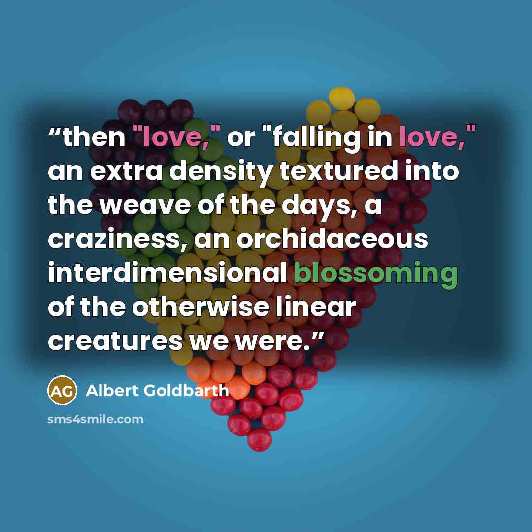 “then "love," or "falling in love," an extra density textured into the weave of the days, a craziness, an orchidaceous interdimensional blossoming of the otherwise linear creatures we were.” quote by Albert Goldbarth