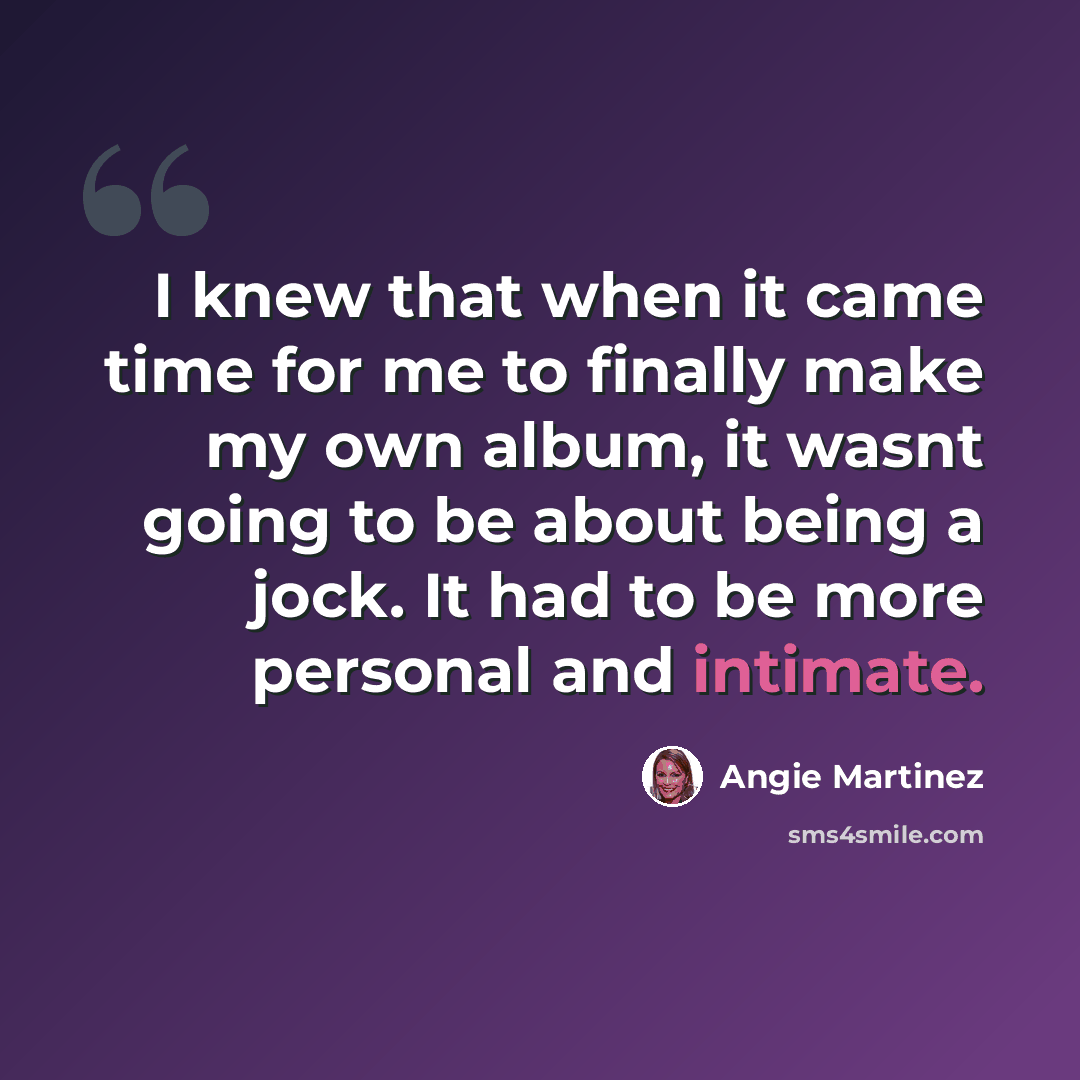 “I knew that when it came time for me to finally make my own album, it wasnt going to be about being a jock. It had to be more personal and intimate.” quote by Angie Martinez