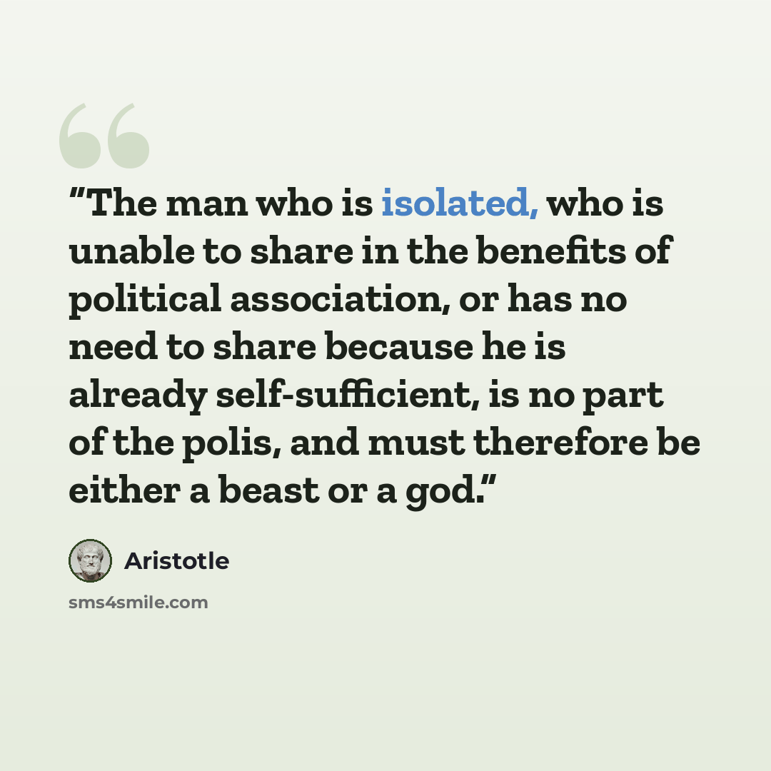 “The man who is isolated, who is unable to share in the benefits of political association, or has no need to share because he is already self-sufficient, is no part of the polis, and must therefore be either a beast or a god.” quote by Aristotle