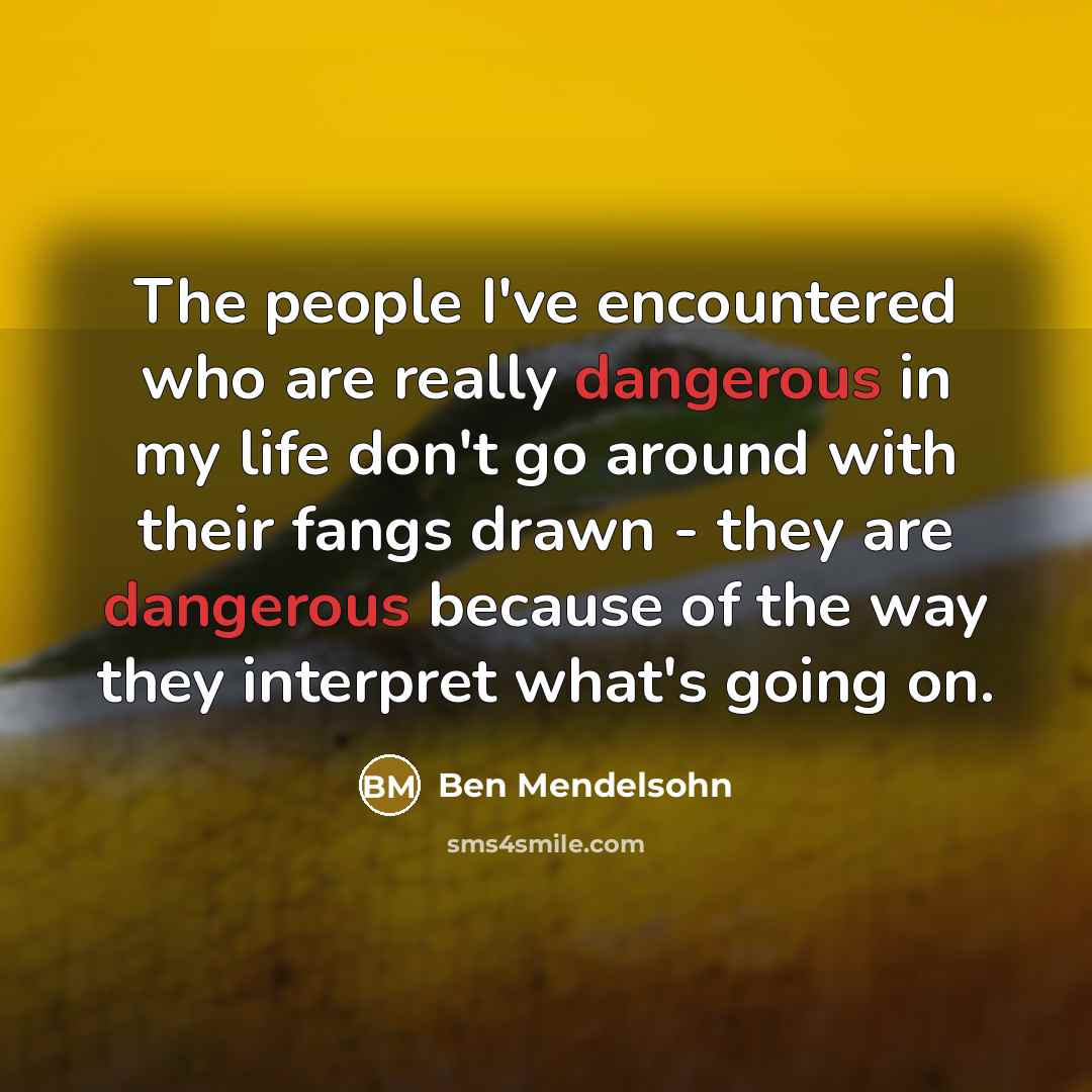 “The people I've encountered who are really dangerous in my life don't go around with their fangs drawn - they are dangerous because of the way they interpret what's going on.” quote by Ben Mendelsohn