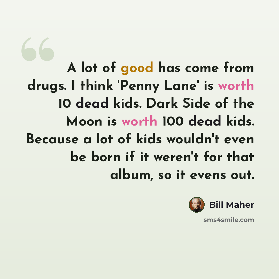 “A lot of good has come from drugs. I think 'Penny Lane' is worth 10 dead kids. Dark Side of the Moon is worth 100 dead kids. Because a lot of kids wouldn't even be born if it weren't for that album, so it evens out.” quote by Bill Maher