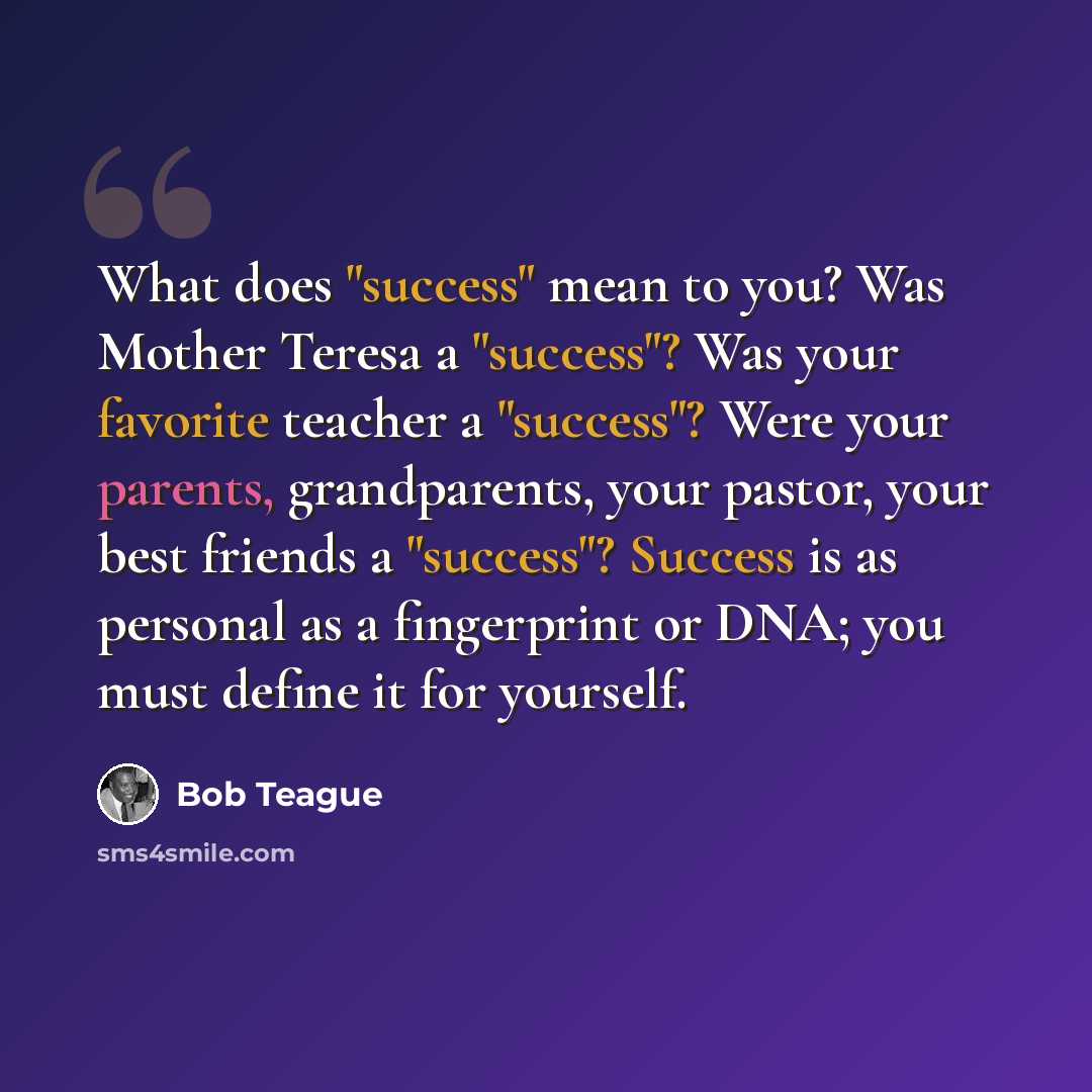“What does "success" mean to you? Was Mother Teresa a "success"? Was your favorite teacher a "success"? Were your parents, grandparents, your pastor, your best friends a "success"? Success is as personal as a fingerprint or DNA; you must define it for yourself.” quote by Bob Teague