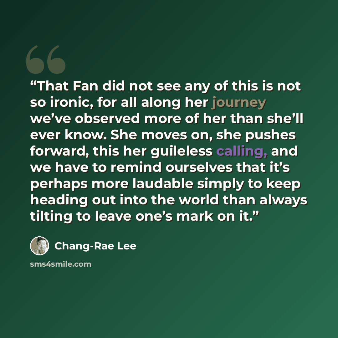“That Fan did not see any of this is not so ironic, for all along her journey we’ve observed more of her than she’ll ever know. She moves on, she pushes forward, this her guileless calling, and we have to remind ourselves that it’s perhaps more laudable simply to keep heading out into the world…” quote by Chang-rae Lee