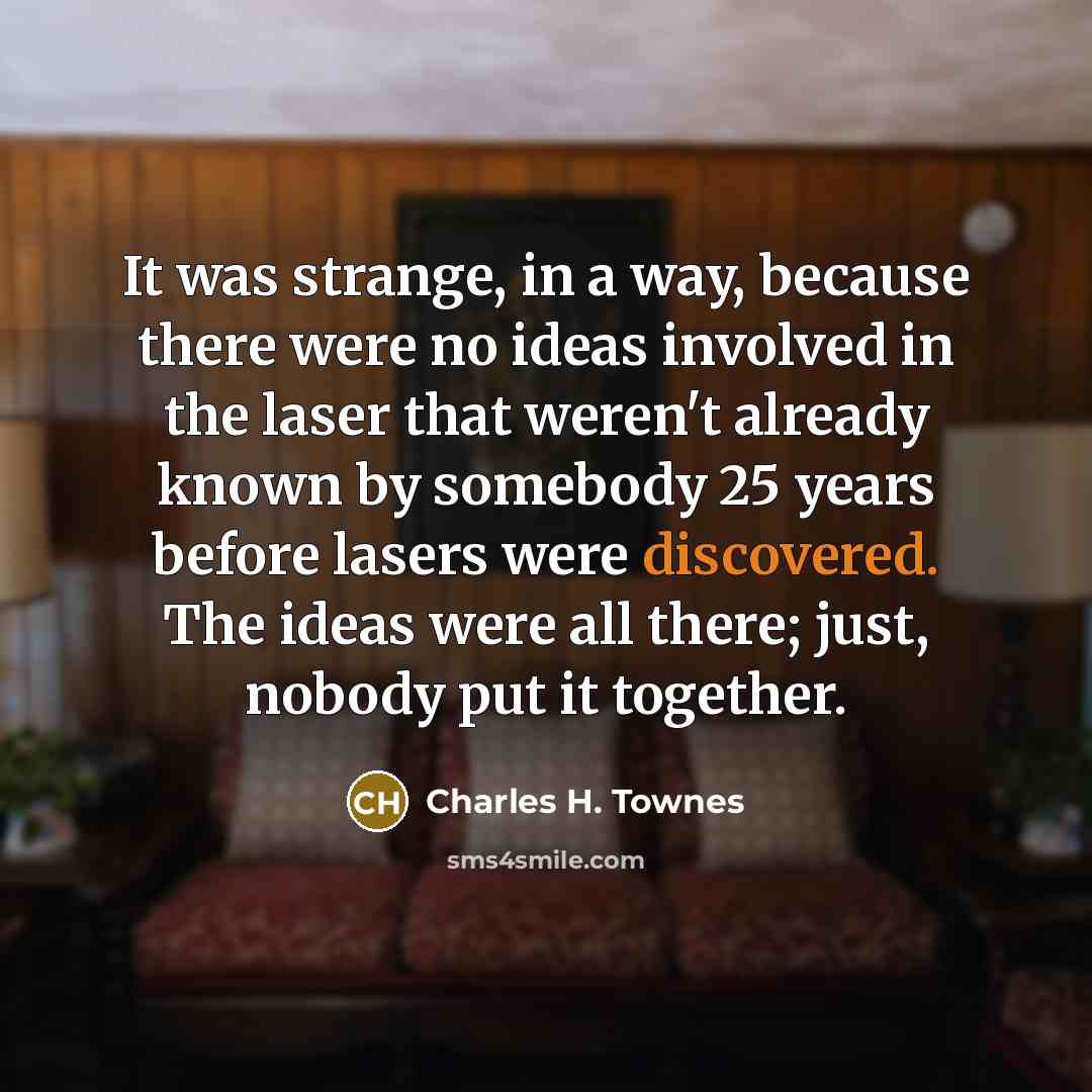 “It was strange, in a way, because there were no ideas involved in the laser that weren't already known by somebody 25 years before lasers were discovered. The ideas were all there; just, nobody put it together.” quote by Charles H. Townes