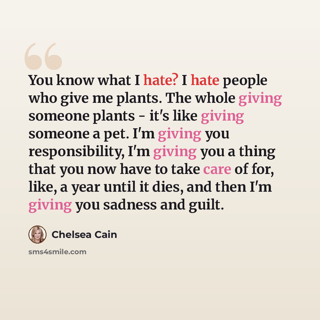 “You know what I hate? I hate people who give me plants. The whole giving someone plants - it's like giving someone a pet. I'm giving you responsibility, I'm giving you a thing that you now have to take care of for, like, a year until it dies, and then I'm giving you sadness and guilt.” quote by Chelsea Cain