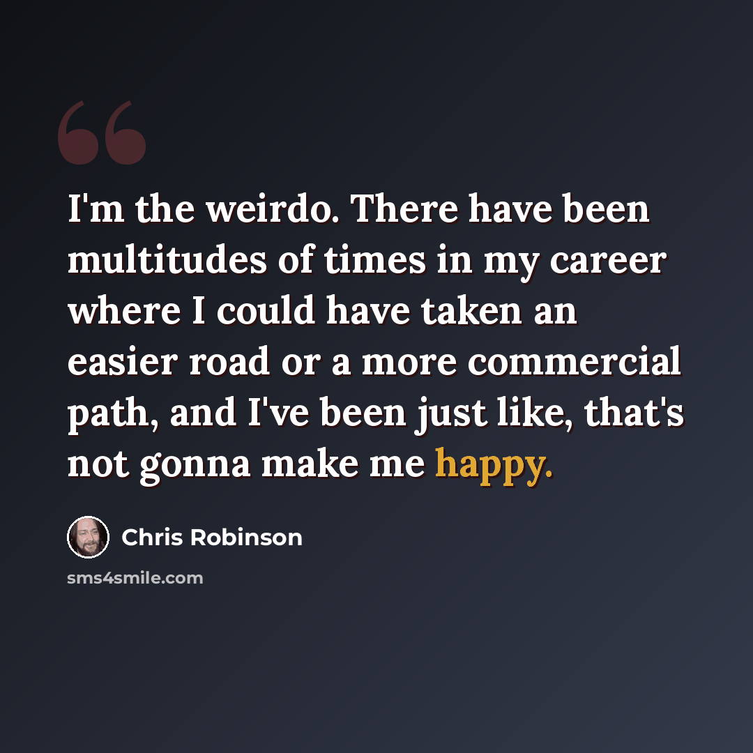 “I'm the weirdo. There have been multitudes of times in my career where I could have taken an easier road or a more commercial path, and I've been just like, that's not gonna make me happy.” quote by Chris Robinson