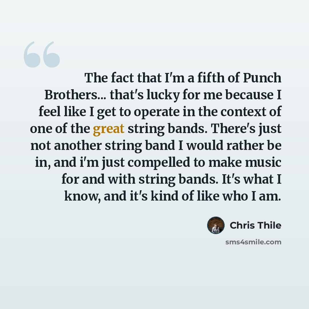 “The fact that I'm a fifth of Punch Brothers... that's lucky for me because I feel like I get to operate in the context of one of the great string bands. There's just not another string band I would rather be in, and i'm just compelled to make music for and with string bands. It's what I know, and…” quote by Chris Thile