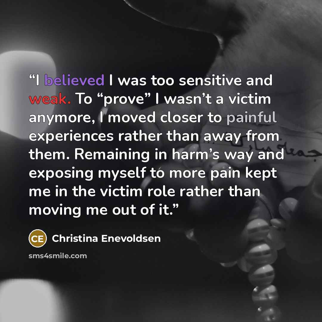 “I believed I was too sensitive and weak. To “prove” I wasn’t a victim anymore, I moved closer to painful experiences rather than away from them. Remaining in harm’s way and exposing myself to more pain kept me in the victim role rather than moving me out of it.” quote by Christina Enevoldsen