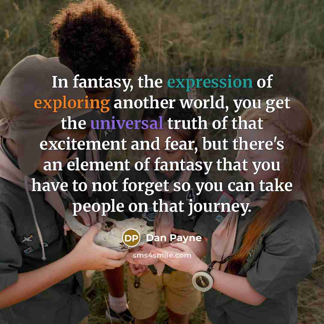 “In fantasy, the expression of exploring another world, you get the universal truth of that excitement and fear, but there's an element of fantasy that you have to not forget so you can take people on that journey.” quote by Dan Payne