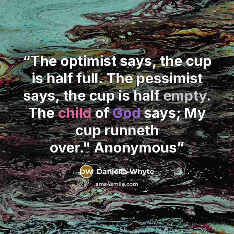 “The optimist says, the cup is half full. The pessimist says, the cup is half empty. The child of God says; My cup runneth over." Anonymous” quote by Daniella Whyte
