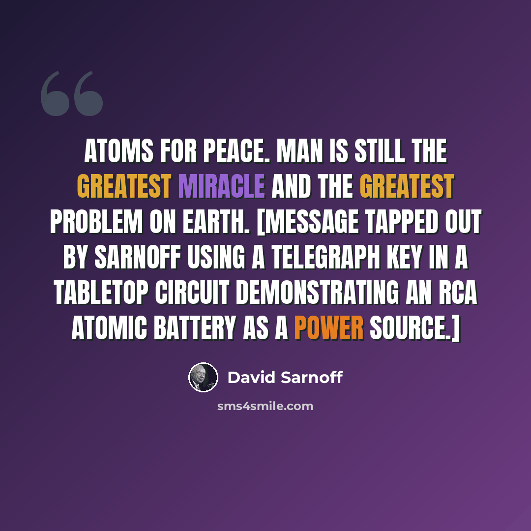 “Atoms for peace. Man is still the greatest miracle and the greatest problem on earth. [Message tapped out by Sarnoff using a telegraph key in a tabletop circuit demonstrating an RCA atomic battery as a power source.]” quote by David Sarnoff