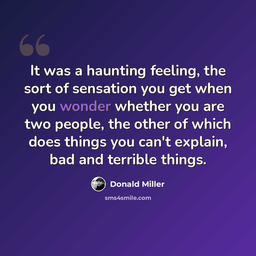 “It was a haunting feeling, the sort of sensation you get when you wonder whether you are two people, the other of which does things you can't explain, bad and terrible things.” quote by Donald Miller