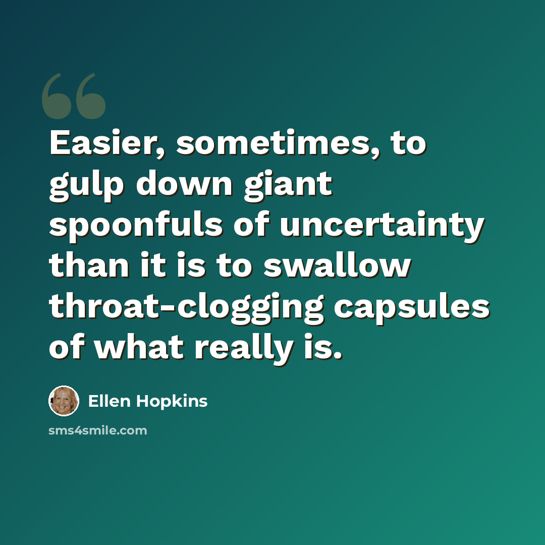 “Easier, sometimes, to gulp down giant spoonfuls of uncertainty than it is to swallow throat-clogging capsules of what really is.” quote by Ellen Hopkins