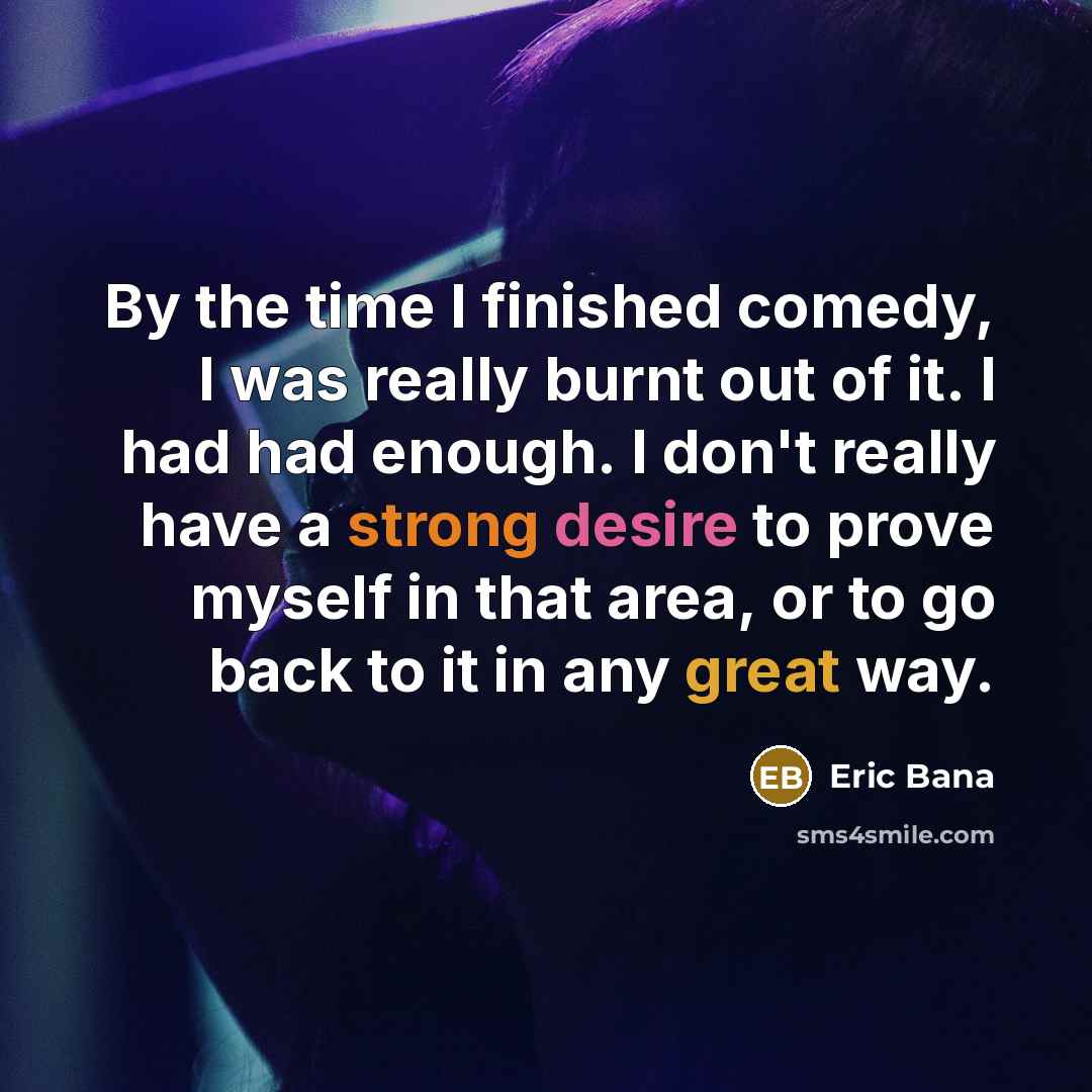 “By the time I finished comedy, I was really burnt out of it. I had had enough. I don't really have a strong desire to prove myself in that area, or to go back to it in any great way.” quote by Eric Bana