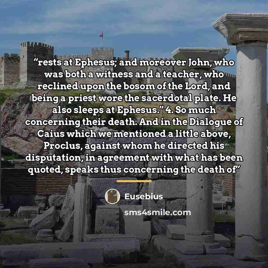 “rests at Ephesus; and moreover John, who was both a witness and a teacher, who reclined upon the bosom of the Lord, and being a priest wore the sacerdotal plate. He also sleeps at Ephesus.” 4. So much concerning their death. And in the Dialogue of Caius which we mentioned a little above, Proclus…” quote by Eusebius