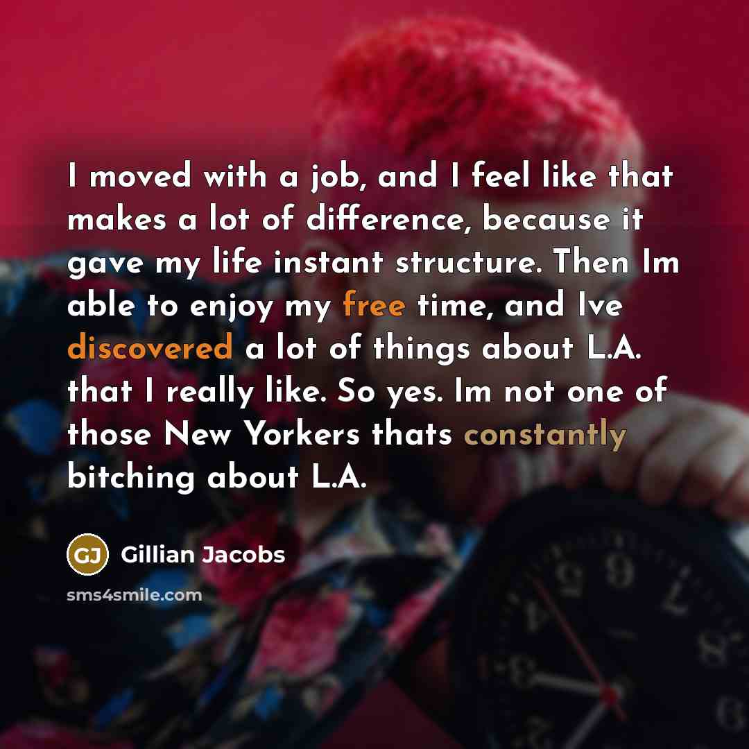 “I moved with a job, and I feel like that makes a lot of difference, because it gave my life instant structure. Then Im able to enjoy my free time, and Ive discovered a lot of things about L.A. that I really like. So yes. Im not one of those New Yorkers thats constantly bitching about L.A.” quote by Gillian Jacobs