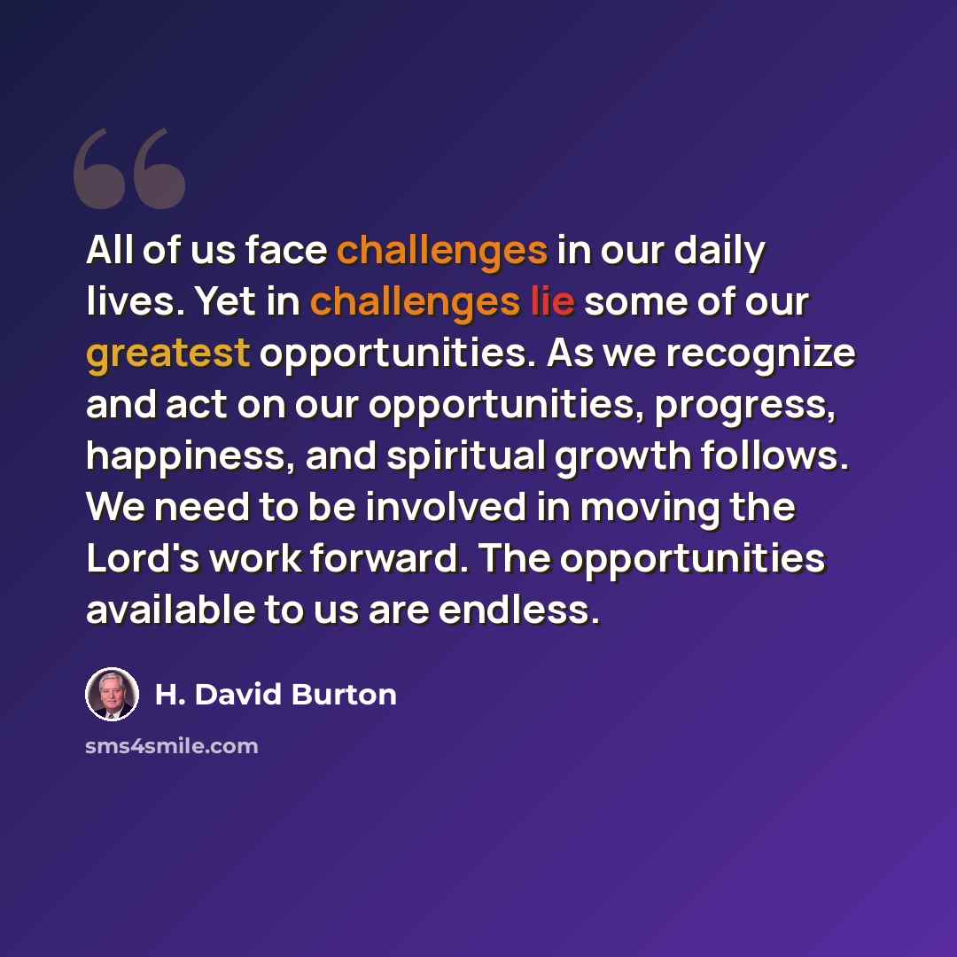 “All of us face challenges in our daily lives. Yet in challenges lie some of our greatest opportunities. As we recognize and act on our opportunities, progress, happiness, and spiritual growth follows. We need to be involved in moving the Lord's work forward. The opportunities available to us are…” quote by H. David Burton