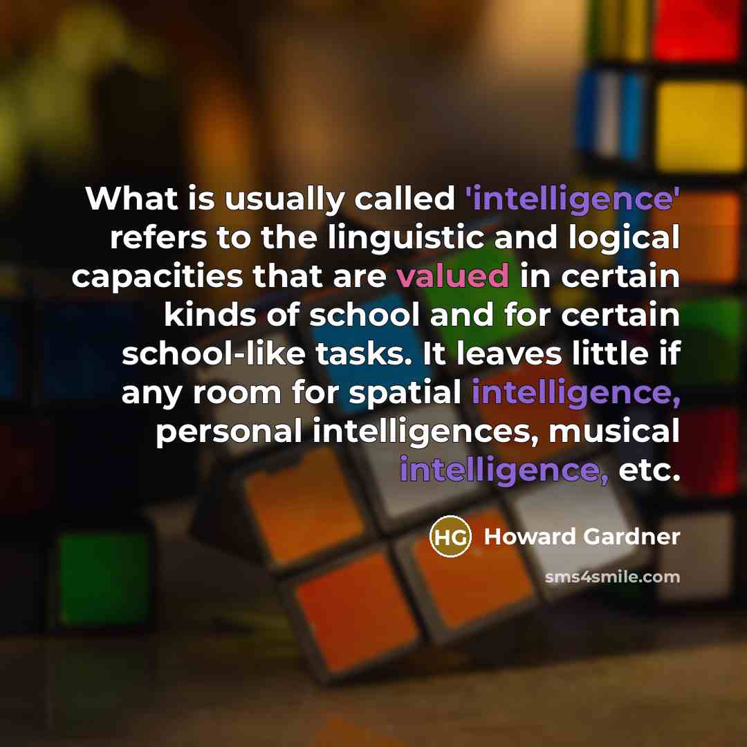 “What is usually called 'intelligence' refers to the linguistic and logical capacities that are valued in certain kinds of school and for certain school-like tasks. It leaves little if any room for spatial intelligence, personal intelligences, musical intelligence, etc.” quote by Howard Gardner
