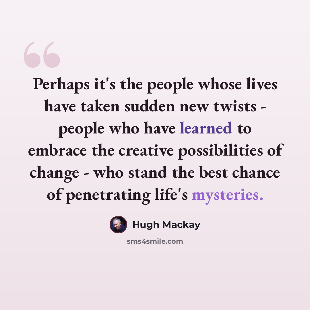 “Perhaps it's the people whose lives have taken sudden new twists - people who have learned to embrace the creative possibilities of change - who stand the best chance of penetrating life's mysteries.” quote by Hugh Mackay