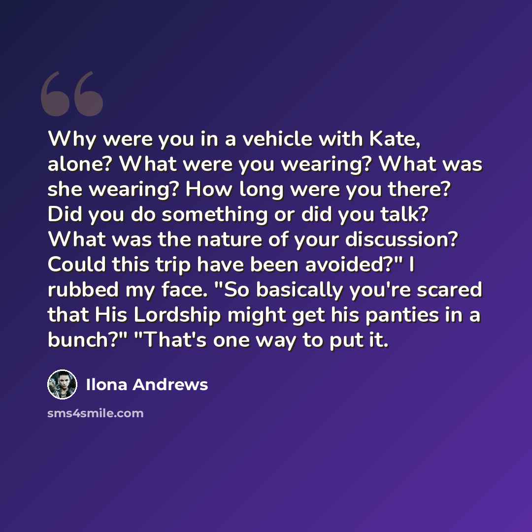 “Why were you in a vehicle with Kate, alone? What were you wearing? What was she wearing? How long were you there? Did you do something or did you talk? What was the nature of your discussion? Could this trip have been avoided?" I rubbed my face. "So basically you're scared that His Lordship might…” quote by Ilona Andrews