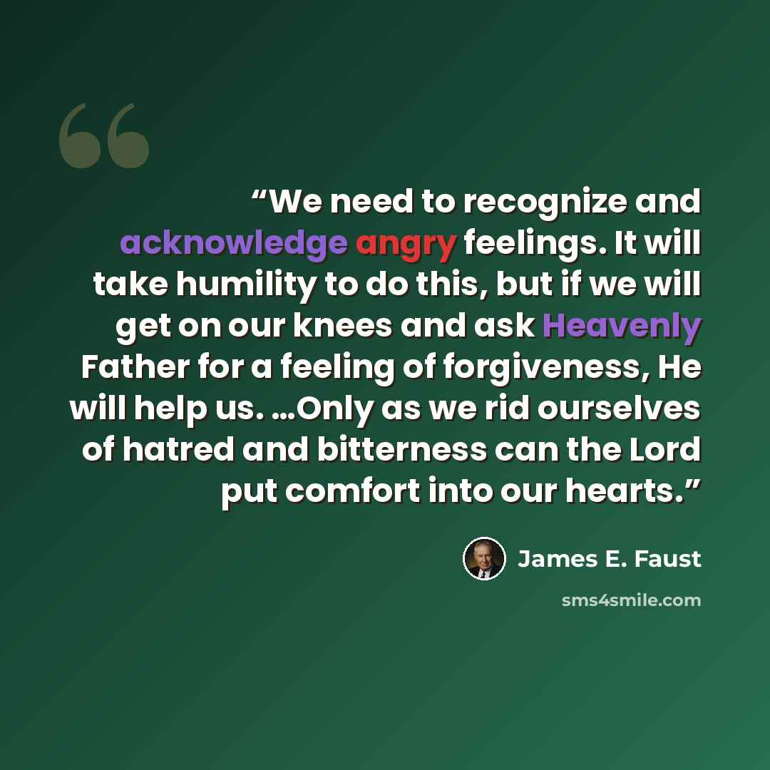 “We need to recognize and acknowledge angry feelings. It will take humility to do this, but if we will get on our knees and ask Heavenly Father for a feeling of forgiveness, He will help us. …Only as we rid ourselves of hatred and bitterness can the Lord put comfort into our hearts.” quote by James E. Faust
