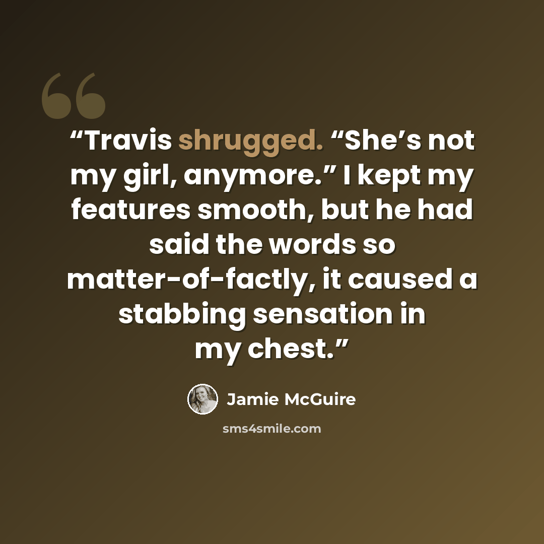 “Travis shrugged. “She’s not my girl, anymore.” I kept my features smooth, but he had said the words so matter-of-factly, it caused a stabbing sensation in my chest.” quote by Jamie McGuire