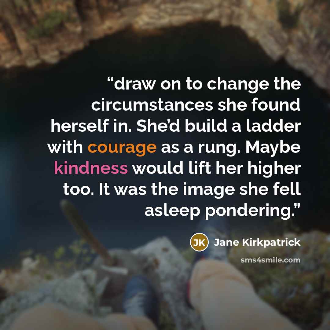 “draw on to change the circumstances she found herself in. She’d build a ladder with courage as a rung. Maybe kindness would lift her higher too. It was the image she fell asleep pondering.” quote by Jane Kirkpatrick