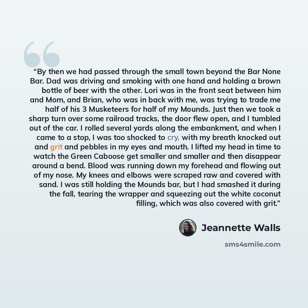 “By then we had passed through the small town beyond the Bar None Bar. Dad was driving and smoking with one hand and holding a brown bottle of beer with the other. Lori was in the front seat between him and Mom, and Brian, who was in back with me, was trying to trade me half of his 3 Musketeers for…” quote by Jeannette Walls