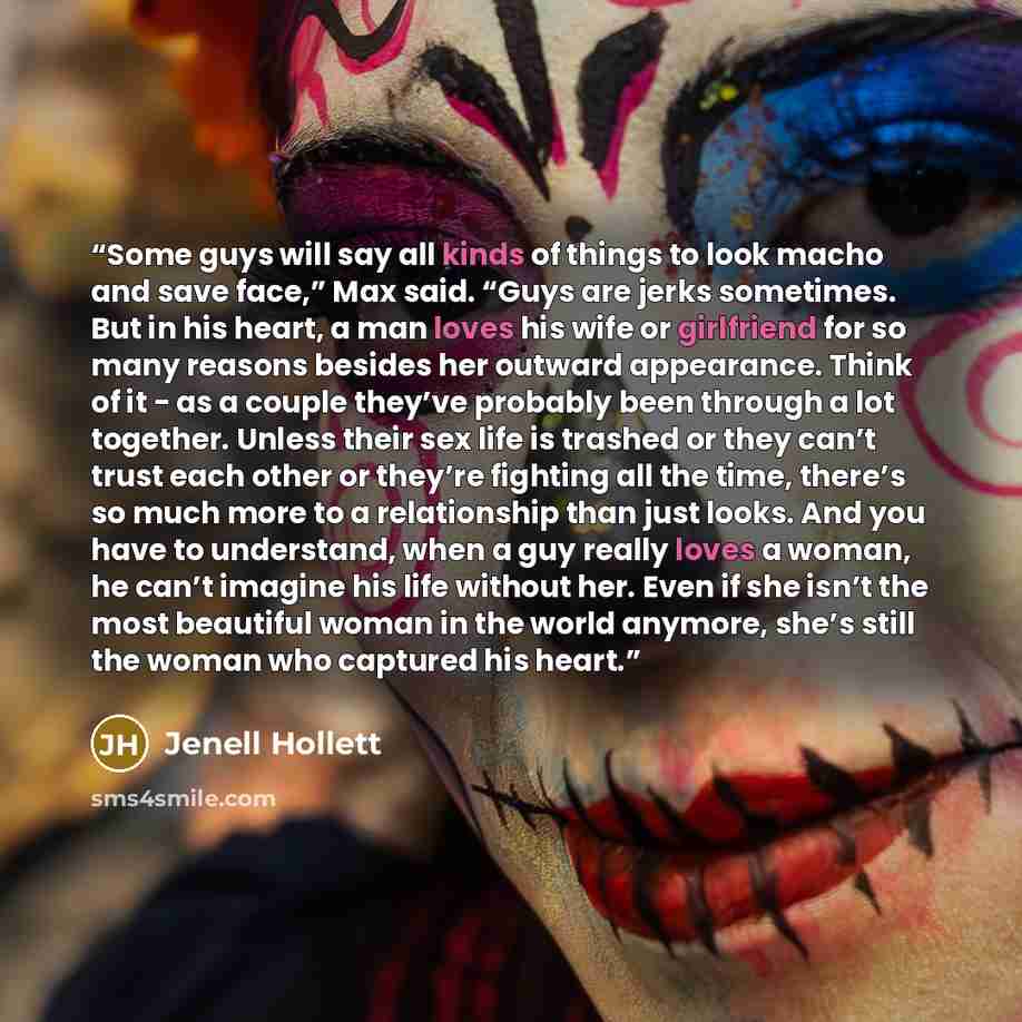 “Some guys will say all kinds of things to look macho and save face,” Max said. “Guys are jerks sometimes. But in his heart, a man loves his wife or girlfriend for so many reasons besides her outward appearance. Think of it - as a couple they’ve probably been through a lot together. Unless their…” quote by Jenell Hollett