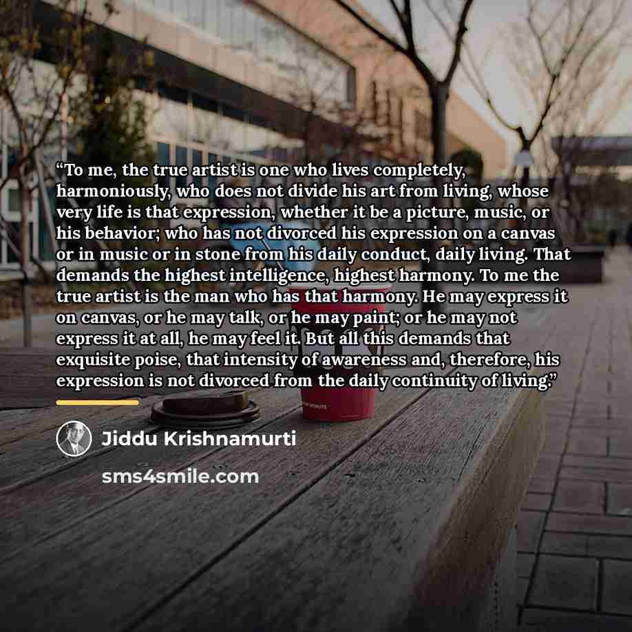“To me, the true artist is one who lives completely, harmoniously, who does not divide his art from living, whose very life is that expression, whether it be a picture, music, or his behavior; who has not divorced his expression on a canvas or in music or in stone from his daily conduct, daily…” quote by Jiddu Krishnamurti