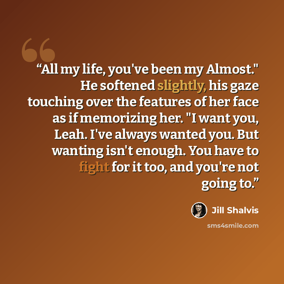 “All my life, you've been my Almost." He softened slightly, his gaze touching over the features of her face as if memorizing her. "I want you, Leah. I've always wanted you. But wanting isn't enough. You have to fight for it too, and you're not going to.” quote by Jill Shalvis