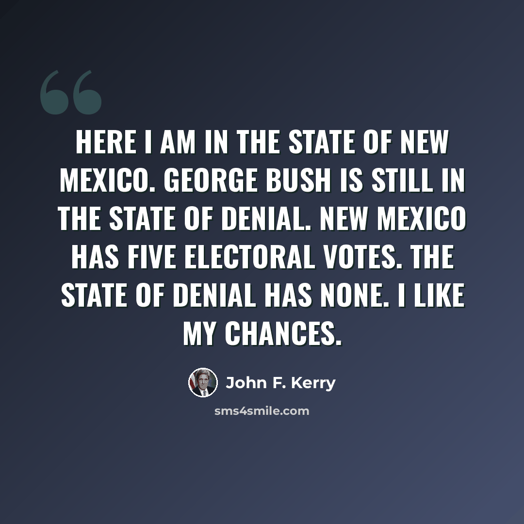 “Here I am in the state of New Mexico. George Bush is still in the state of denial. New Mexico has five electoral votes. The state of denial has none. I like my chances.” quote by John F. Kerry