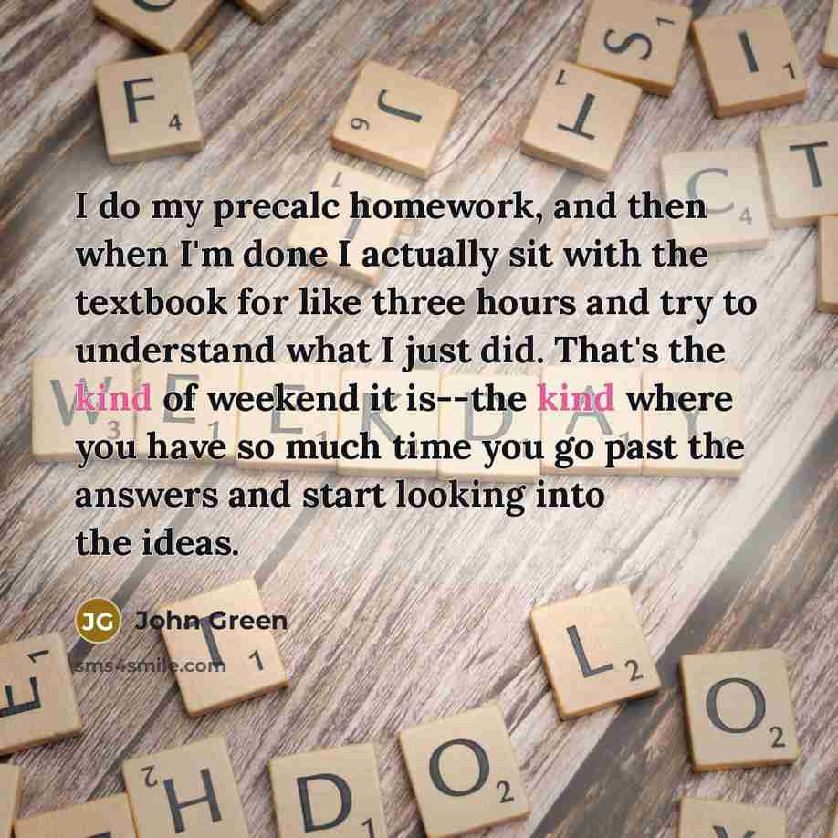 “I do my precalc homework, and then when I'm done I actually sit with the textbook for like three hours and try to understand what I just did. That's the kind of weekend it is--the kind where you have so much time you go past the answers and start looking into the ideas.” quote by John Green