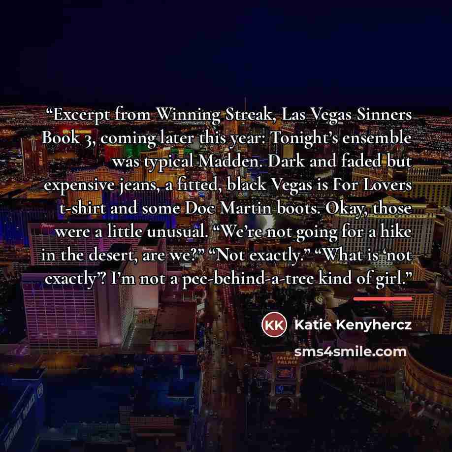 “Excerpt from Winning Streak, Las Vegas Sinners Book 3, coming later this year: Tonight’s ensemble was typical Madden. Dark and faded but expensive jeans, a fitted, black Vegas is For Lovers t-shirt and some Doc Martin boots. Okay, those were a little unusual. “We’re not going for a hike in the…” quote by Katie Kenyhercz