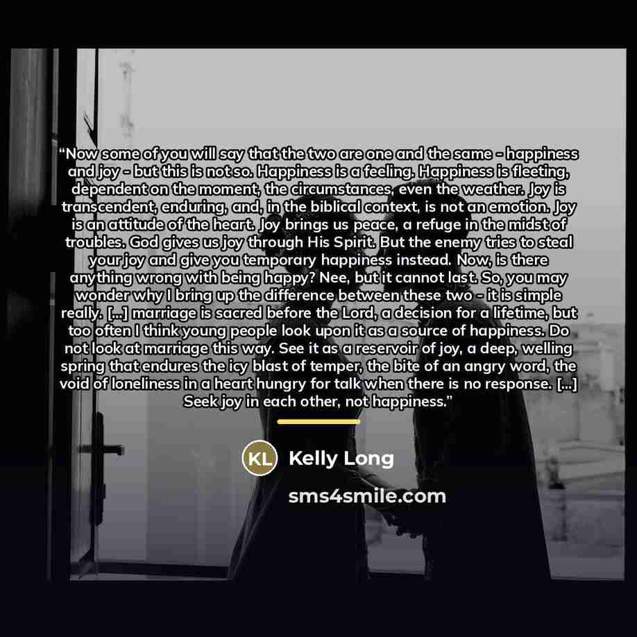 “Now some of you will say that the two are one and the same - happiness and joy - but this is not so. Happiness is a feeling. Happiness is fleeting, dependent on the moment, the circumstances, even the weather. Joy is transcendent, enduring, and, in the biblical context, is not an emotion. Joy is…” quote by Kelly Long