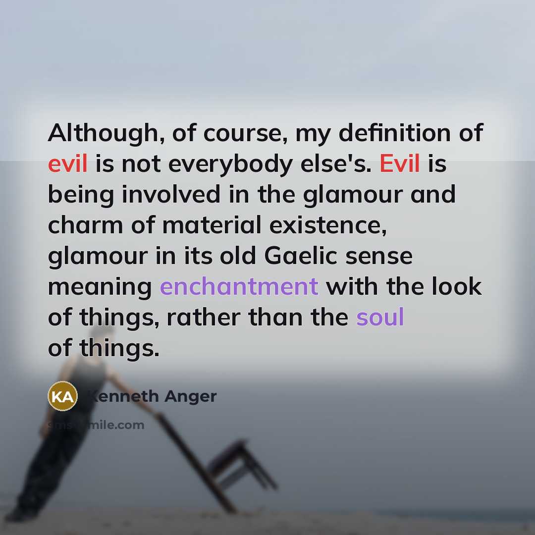 “Although, of course, my definition of evil is not everybody else's. Evil is being involved in the glamour and charm of material existence, glamour in its old Gaelic sense meaning enchantment with the look of things, rather than the soul of things.” quote by Kenneth Anger
