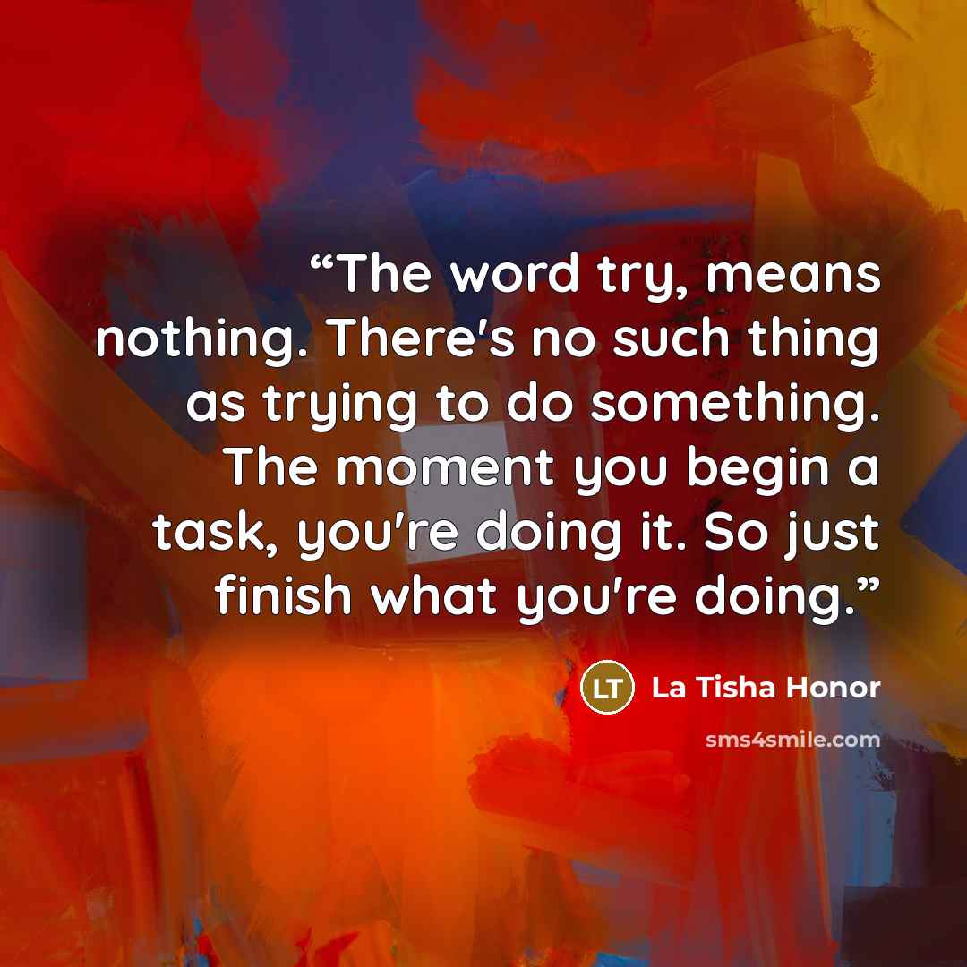 “The word try, means nothing. There's no such thing as trying to do something. The moment you begin a task, you're doing it. So just finish what you're doing.” quote by La Tisha Honor
