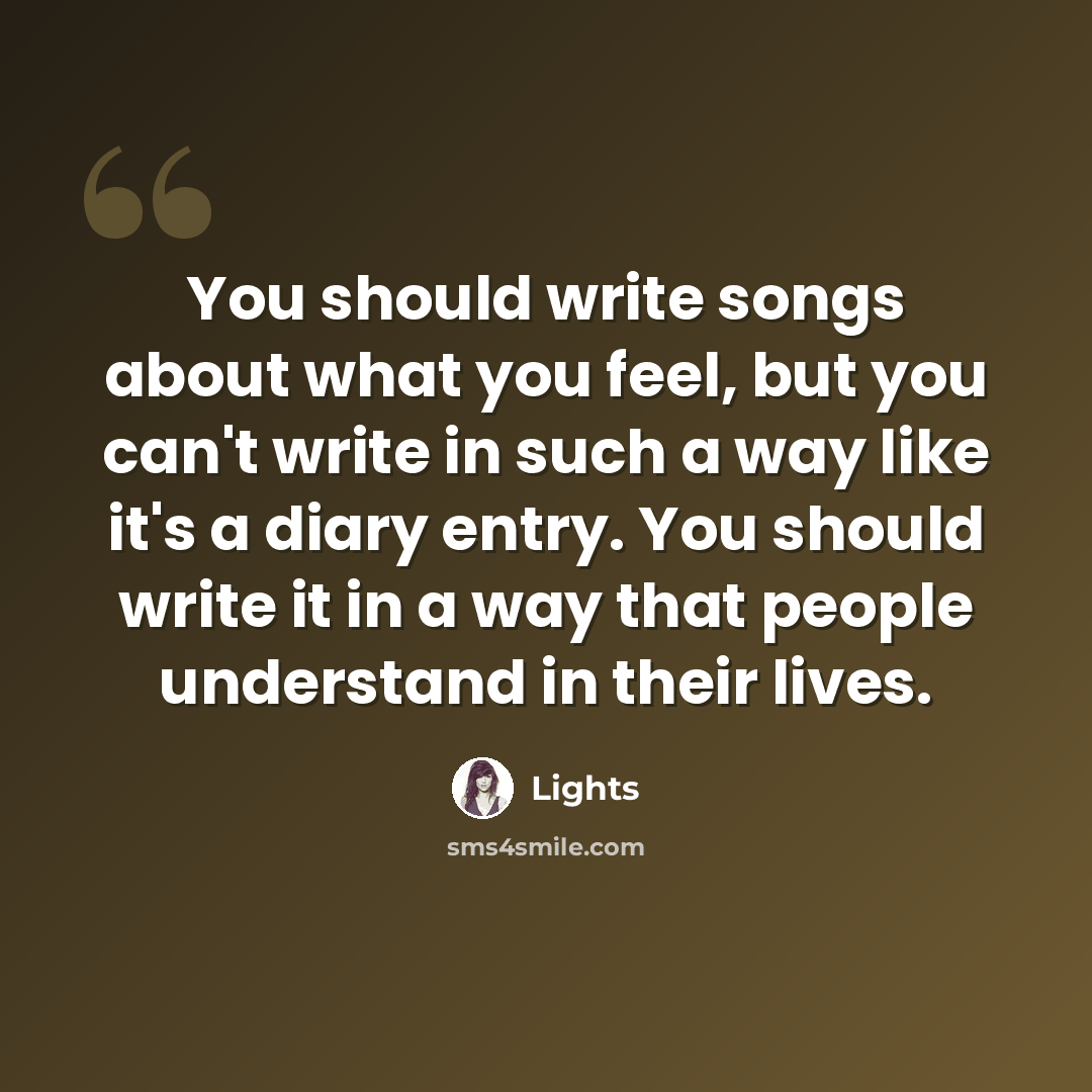 “You should write songs about what you feel, but you can't write in such a way like it's a diary entry. You should write it in a way that people understand in their lives.” quote by Lights